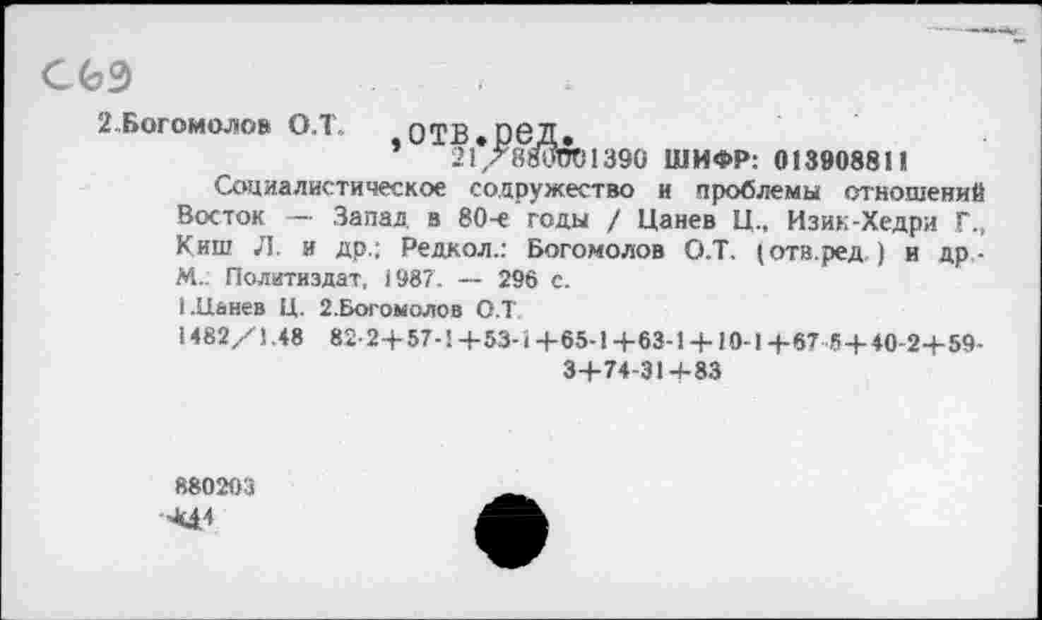 ﻿С 63
2..Богомолов О.Т-	ОТВ»Р6Д»
*	21/8О5в1390 ШИФР: 013908811
Социалистическое содружество и проблемы отношений Восток — Запад в 80-е годы / Цанев Ц„ Изик-Хедри Г., Киш Л. и др.; Редкол.: Богомолов О.Т. (отв.ред,) и др,-М„ Политиздат, 1987. — 296 с.
1 .Цанев Ц. 2.Богомолов О.Т,
1482/1.48 82- 2+57-1 +53-1+65-1+63-1 + 10-1 +67 5+ 40-2+59-3+74-31+83
880203
^4